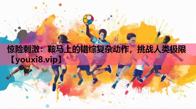 惊险刺激：鞍马上的错综复杂动作，挑战人类极限